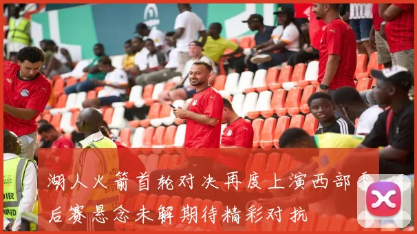 湖人火箭首轮对决再度上演西部季后赛悬念未解期待精彩对抗