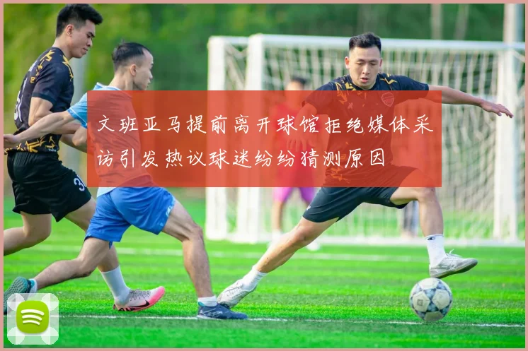 文班亚马提前离开球馆拒绝媒体采访引发热议球迷纷纷猜测原因