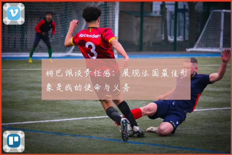 姆巴佩谈责任感：展现法国最佳形象是我的使命与义务