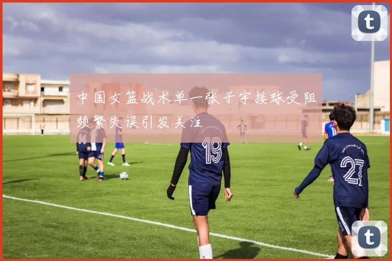 中国女篮战术单一张子宇接球受阻频繁失误引发关注