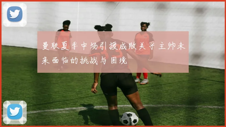 曼联夏季中场引援成败关乎主帅未来面临的挑战与困境
