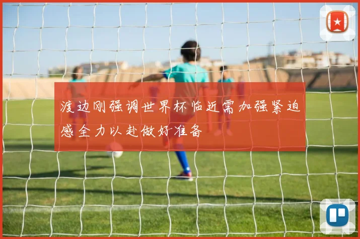 渡边刚强调世界杯临近需加强紧迫感全力以赴做好准备