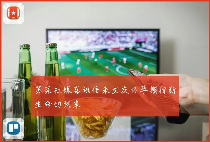 苏莱社媒喜讯传来女友怀孕期待新生命的到来