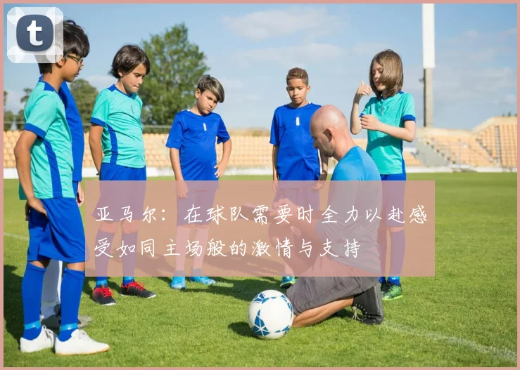 亚马尔：在球队需要时全力以赴感受如同主场般的激情与支持