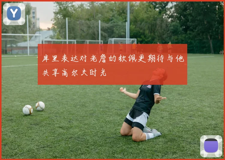 库里表达对老詹的钦佩更期待与他共享高尔夫时光