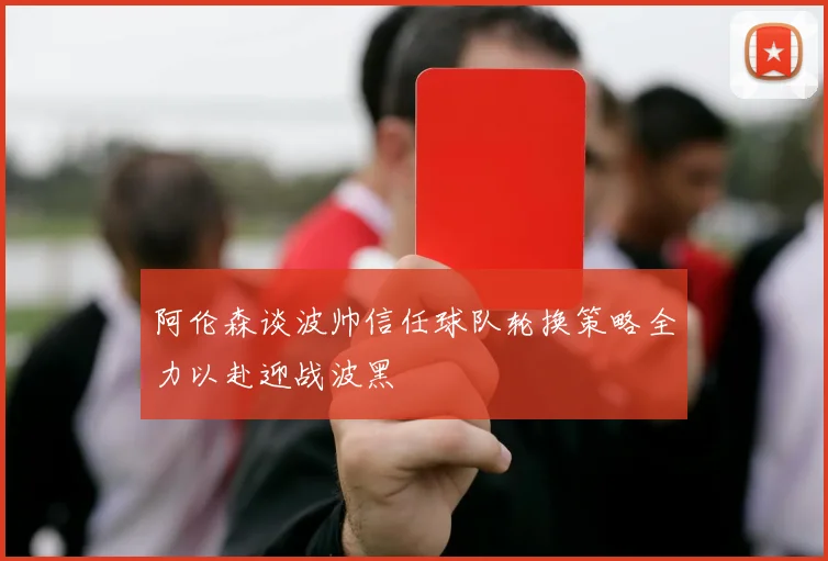 阿伦森谈波帅信任球队轮换策略全力以赴迎战波黑